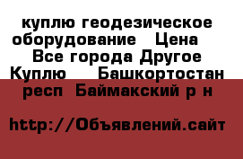 куплю геодезическое оборудование › Цена ­ - - Все города Другое » Куплю   . Башкортостан респ.,Баймакский р-н